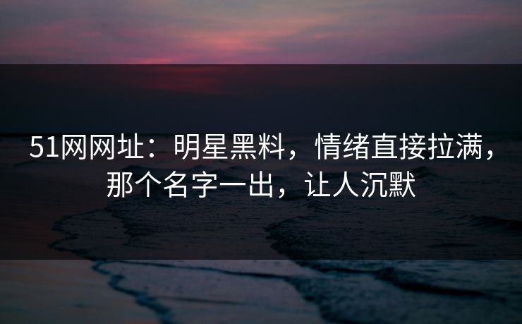 51网网址：明星黑料，情绪直接拉满，那个名字一出，让人沉默