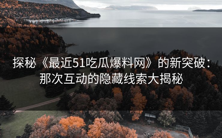 探秘《最近51吃瓜爆料网》的新突破：那次互动的隐藏线索大揭秘