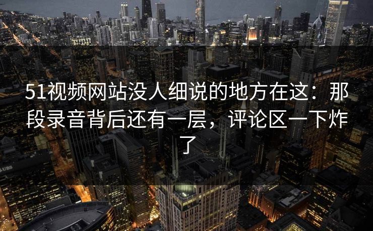51视频网站没人细说的地方在这：那段录音背后还有一层，评论区一下炸了