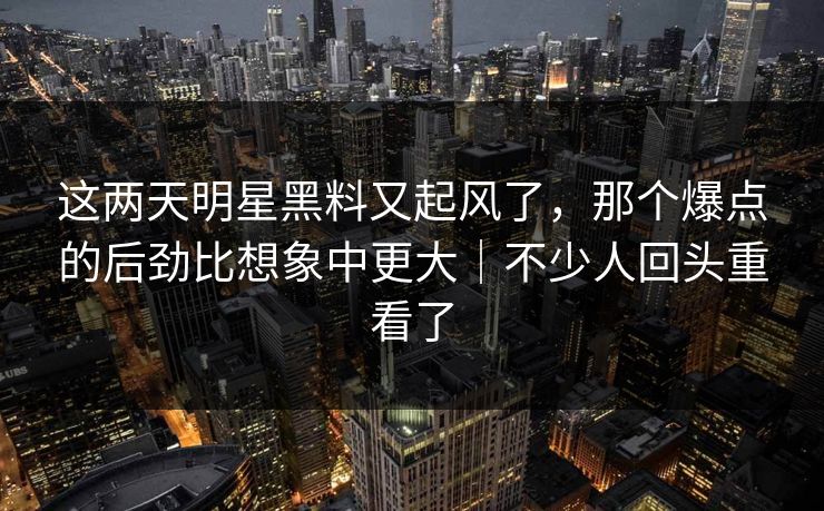 这两天明星黑料又起风了，那个爆点的后劲比想象中更大｜不少人回头重看了
