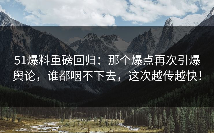 51爆料重磅回归：那个爆点再次引爆舆论，谁都咽不下去，这次越传越快！