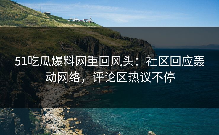51吃瓜爆料网重回风头：社区回应轰动网络，评论区热议不停