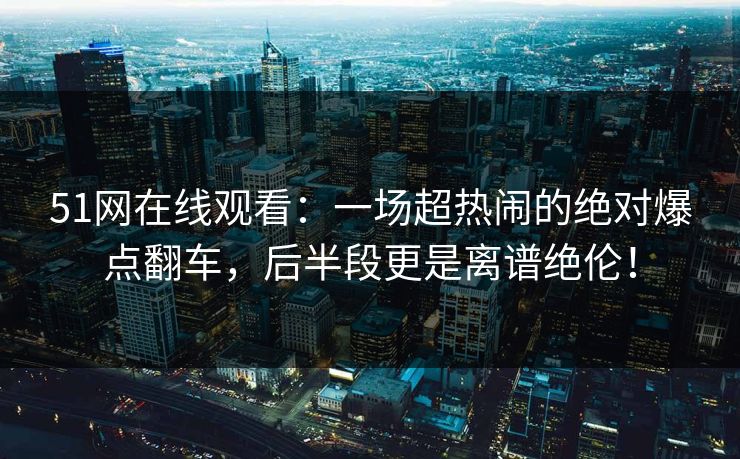 51网在线观看：一场超热闹的绝对爆点翻车，后半段更是离谱绝伦！
