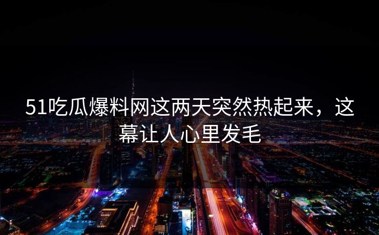 51吃瓜爆料网这两天突然热起来，这幕让人心里发毛
