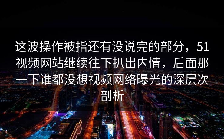 这波操作被指还有没说完的部分，51视频网站继续往下扒出内情，后面那一下谁都没想视频网络曝光的深层次剖析