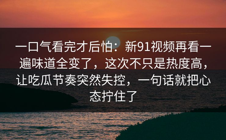 一口气看完才后怕：新91视频再看一遍味道全变了，这次不只是热度高，让吃瓜节奏突然失控，一句话就把心态拧住了