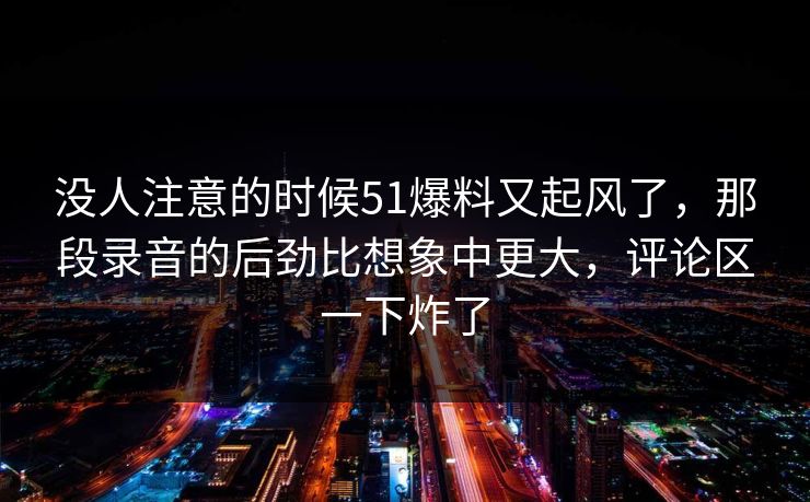 没人注意的时候51爆料又起风了，那段录音的后劲比想象中更大，评论区一下炸了