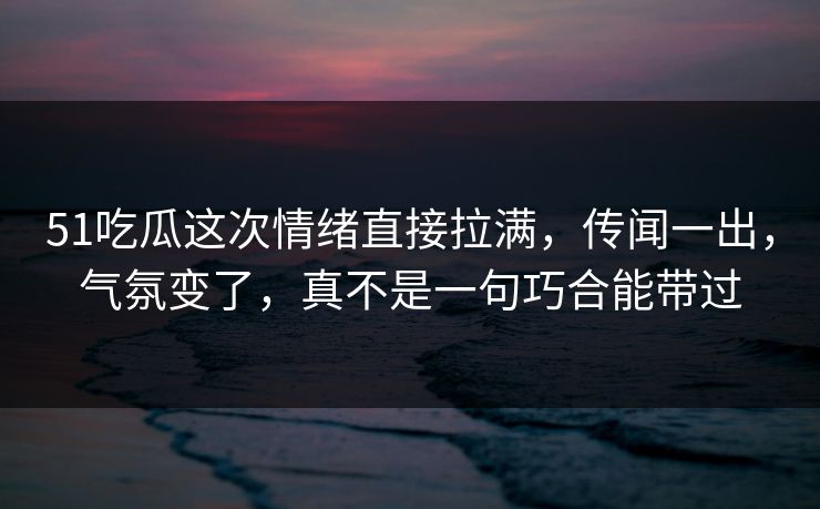 51吃瓜这次情绪直接拉满，传闻一出，气氛变了，真不是一句巧合能带过