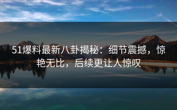 51爆料最新八卦揭秘：细节震撼，惊艳无比，后续更让人惊叹