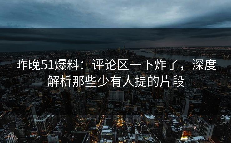 昨晚51爆料：评论区一下炸了，深度解析那些少有人提的片段