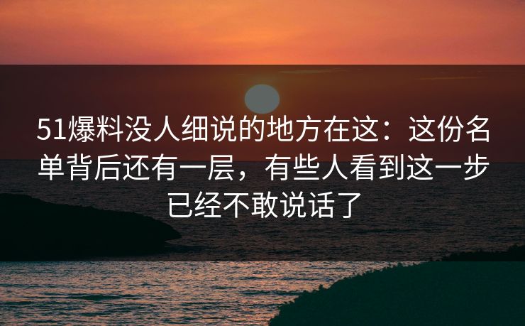 51爆料没人细说的地方在这：这份名单背后还有一层，有些人看到这一步已经不敢说话了