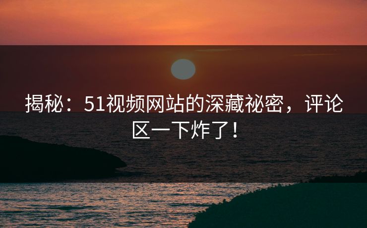 揭秘：51视频网站的深藏祕密，评论区一下炸了！