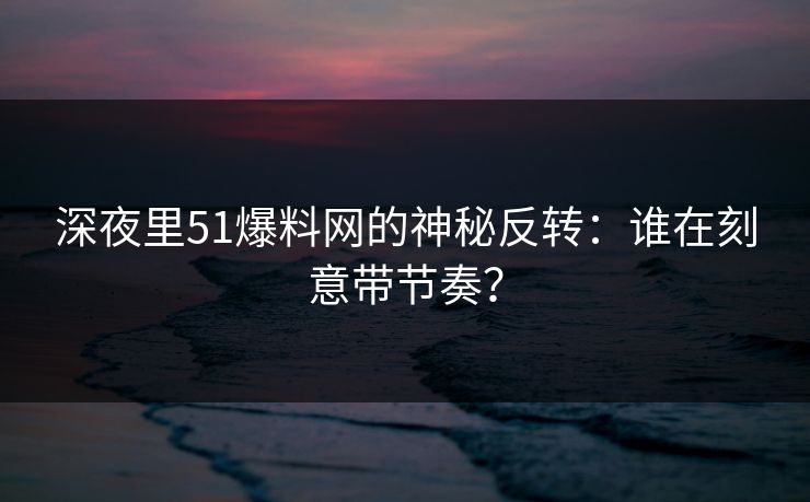 深夜里51爆料网的神秘反转：谁在刻意带节奏？