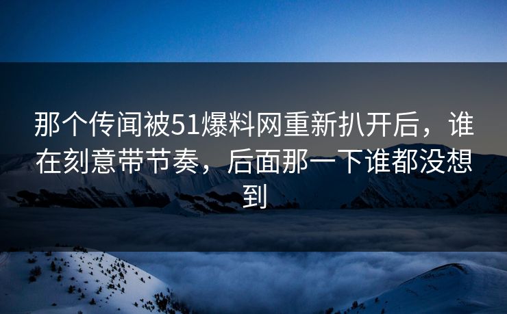 那个传闻被51爆料网重新扒开后，谁在刻意带节奏，后面那一下谁都没想到